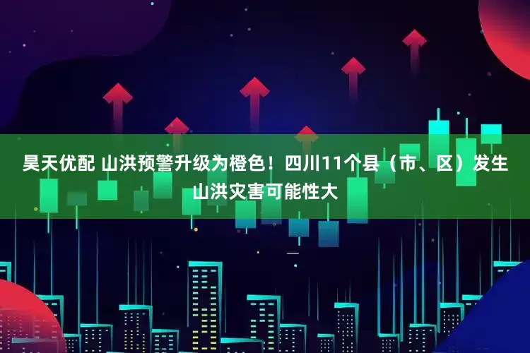昊天优配 山洪预警升级为橙色！四川11个县（市、区）发生山洪灾害可能性大