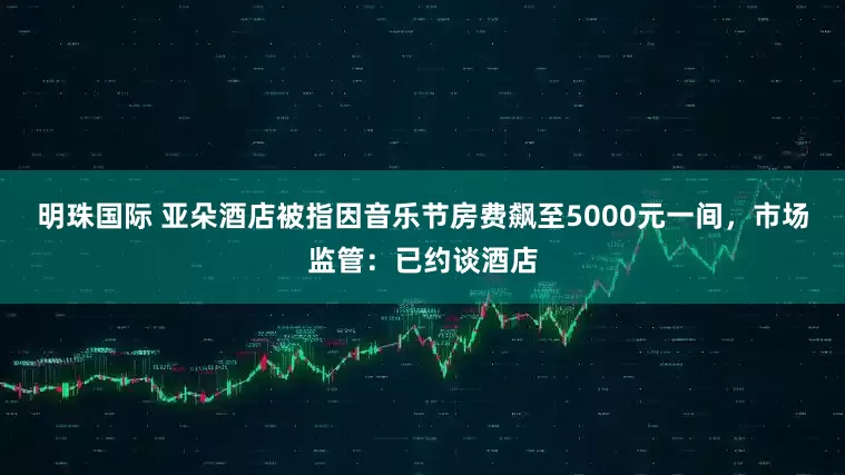 明珠国际 亚朵酒店被指因音乐节房费飙至5000元一间，市场监管：已约谈酒店