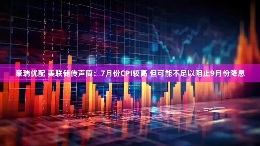 豪瑞优配 美联储传声筒：7月份CPI较高 但可能不足以阻止9月份降息