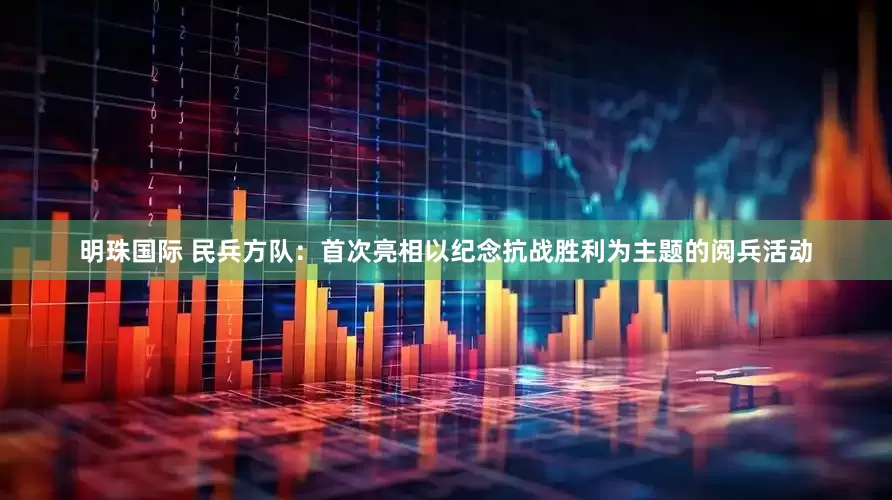 明珠国际 民兵方队：首次亮相以纪念抗战胜利为主题的阅兵活动