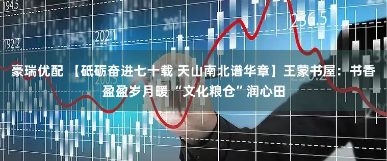 豪瑞优配 【砥砺奋进七十载 天山南北谱华章】王蒙书屋：书香盈盈岁月暖 “文化粮仓”润心田