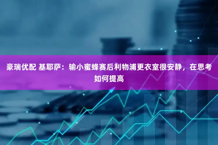 豪瑞优配 基耶萨：输小蜜蜂赛后利物浦更衣室很安静，在思考如何提高