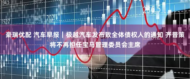 豪瑞优配 汽车早报｜极越汽车发布致全体债权人的通知 齐普策将不再担任宝马管理委员会主席