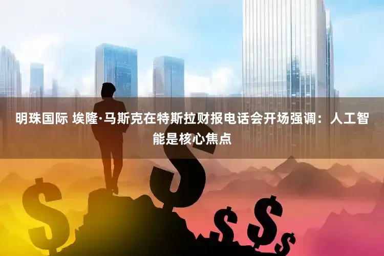 明珠国际 埃隆·马斯克在特斯拉财报电话会开场强调：人工智能是核心焦点