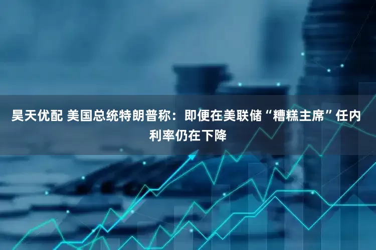 昊天优配 美国总统特朗普称：即便在美联储“糟糕主席”任内 利率仍在下降