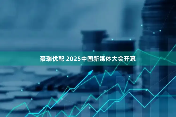 豪瑞优配 2025中国新媒体大会开幕