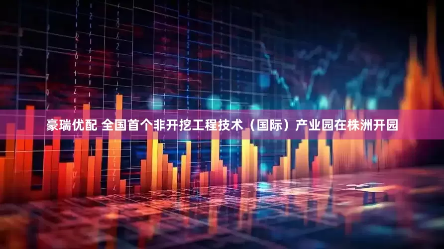 豪瑞优配 全国首个非开挖工程技术（国际）产业园在株洲开园