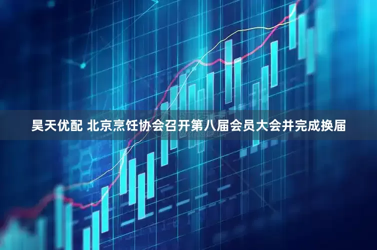 昊天优配 北京烹饪协会召开第八届会员大会并完成换届