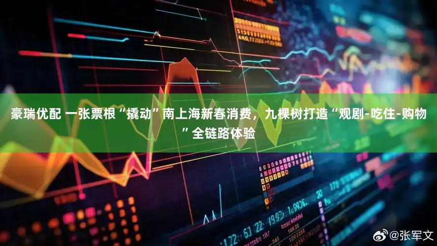 豪瑞优配 一张票根“撬动”南上海新春消费，九棵树打造“观剧-吃住-购物”全链路体验