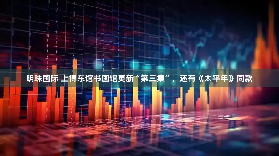 明珠国际 上博东馆书画馆更新“第三集”，还有《太平年》同款