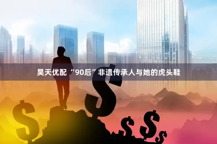 昊天优配 “90后”非遗传承人与她的虎头鞋