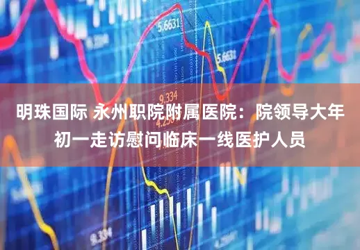 明珠国际 永州职院附属医院：院领导大年初一走访慰问临床一线医护人员