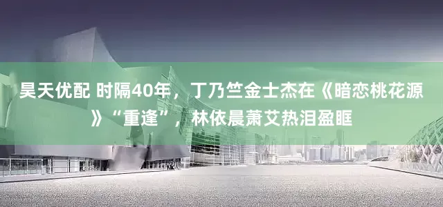 昊天优配 时隔40年，丁乃竺金士杰在《暗恋桃花源》“重逢”，林依晨萧艾热泪盈眶