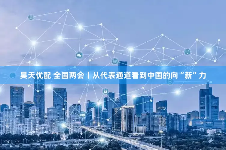 昊天优配 全国两会丨从代表通道看到中国的向“新”力