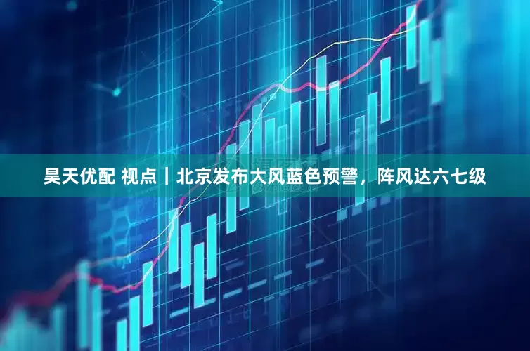 昊天优配 视点｜北京发布大风蓝色预警，阵风达六七级