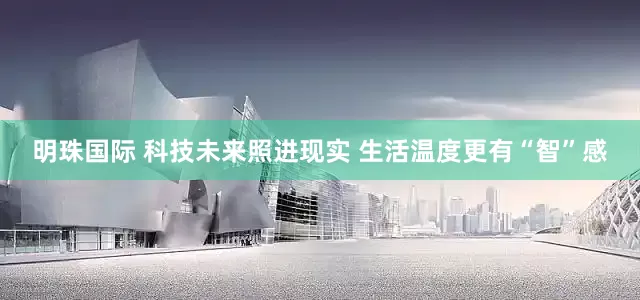 明珠国际 科技未来照进现实 生活温度更有“智”感