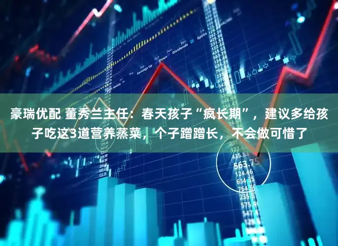 豪瑞优配 董秀兰主任：春天孩子“疯长期”，建议多给孩子吃这3道营养蒸菜，个子蹭蹭长，不会做可惜了