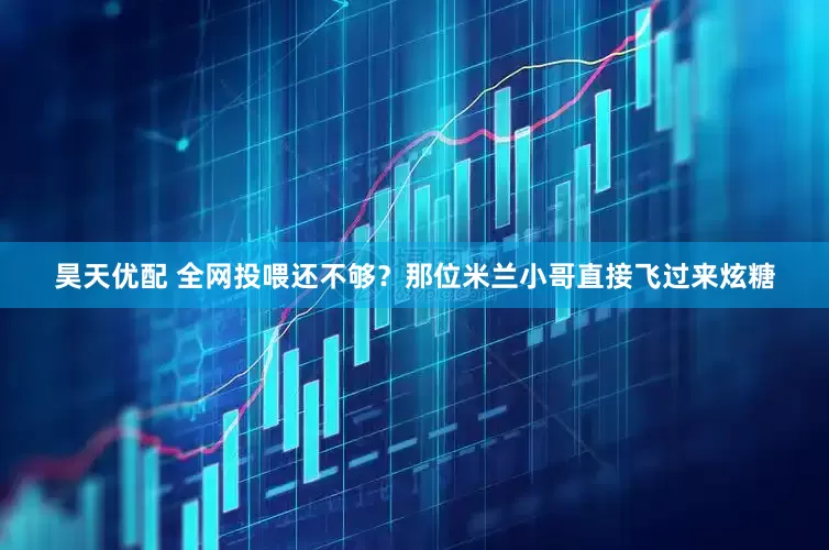 昊天优配 全网投喂还不够？那位米兰小哥直接飞过来炫糖