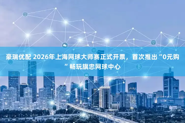 豪瑞优配 2026年上海网球大师赛正式开票，首次推出“0元购”畅玩旗忠网球中心