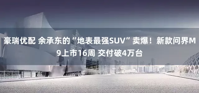 豪瑞优配 余承东的“地表最强SUV”卖爆！新款问界M9上市16周 交付破4万台